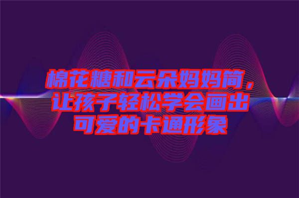 棉花糖和云朵媽媽簡(jiǎn)，讓孩子輕松學(xué)會(huì)畫(huà)出可愛(ài)的卡通形象