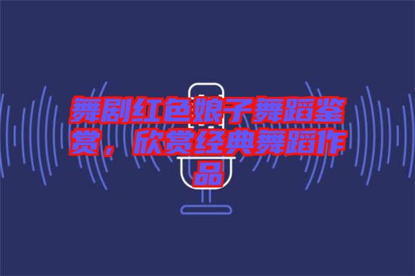 舞劇紅色娘子舞蹈鑒賞，欣賞經(jīng)典舞蹈作品