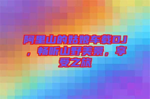 阿里山的姑娘車(chē)載DJ，暢聽(tīng)山野美景，享受之旅