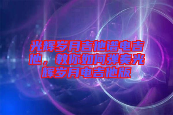 光輝歲月吉他譜電吉他，教你如何彈奏光輝歲月電吉他版