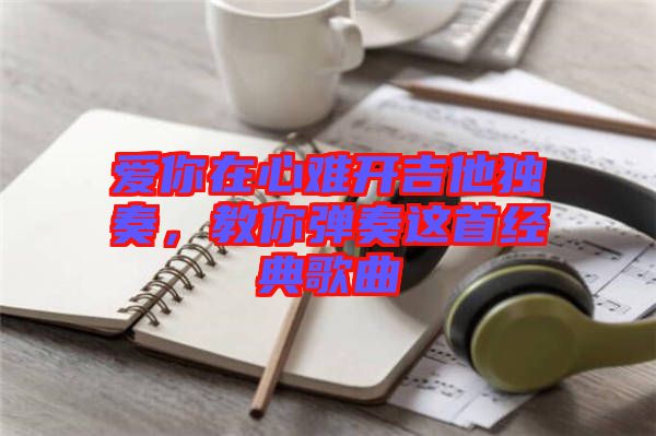 愛(ài)你在心難開吉他獨(dú)奏，教你彈奏這首經(jīng)典歌曲