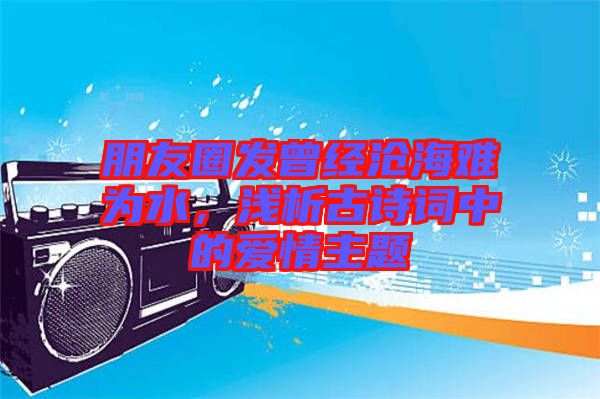朋友圈發(fā)曾經(jīng)滄海難為水，淺析古詩詞中的愛情主題
