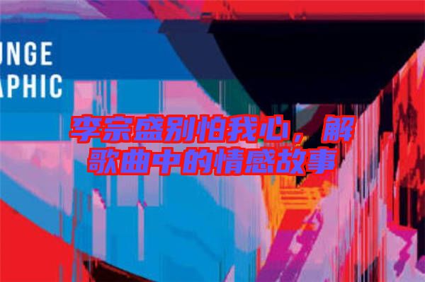 李宗盛別怕我心，解歌曲中的情感故事