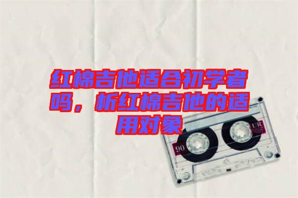 紅棉吉他適合初學(xué)者嗎，析紅棉吉他的適用對(duì)象