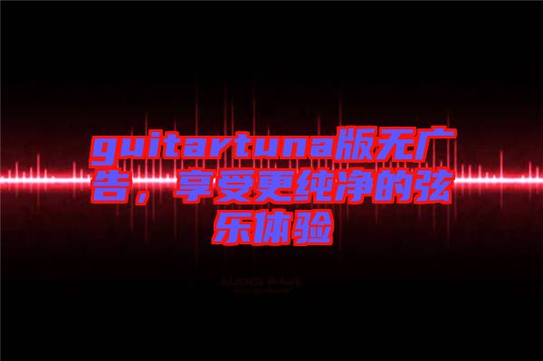 guitartuna版無(wú)廣告，享受更純凈的弦樂(lè)體驗(yàn)