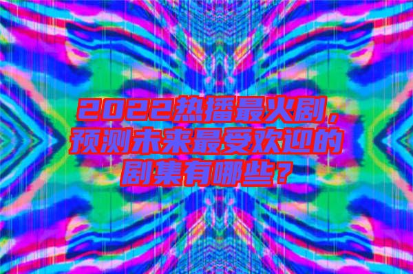 2022熱播最火劇，預測未來最受歡迎的劇集有哪些？