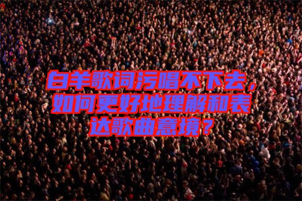白羊歌詞污唱不下去，如何更好地理解和表達(dá)歌曲意境？