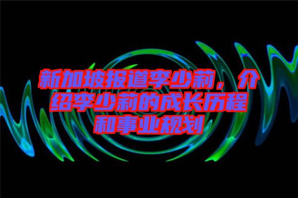 新加坡報(bào)道李少莉，介紹李少莉的成長歷程和事業(yè)規(guī)劃