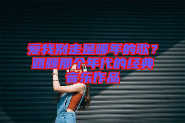 愛我別走是哪年的歌？回顧那個(gè)年代的經(jīng)典音樂作品
