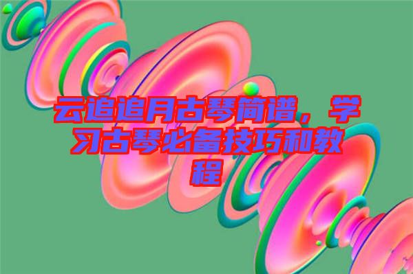 云追追月古琴簡譜，學(xué)習(xí)古琴必備技巧和教程
