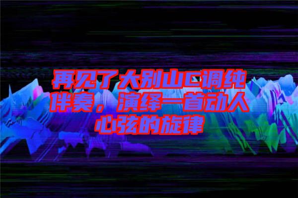 再見了大別山C調(diào)純伴奏，演繹一首動人心弦的旋律
