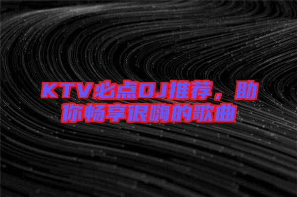 KTV必點(diǎn)DJ推薦，助你暢享很嗨的歌曲