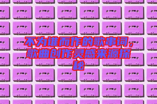 不為誰而作的歌串詞，歌曲創(chuàng)作靈感來源探秘