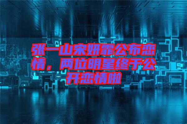 張一山宋妍霏公布戀情，兩位明星終于公開戀情啦