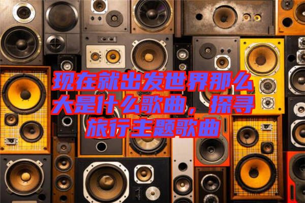 現(xiàn)在就出發(fā)世界那么大是什么歌曲，探尋旅行主題歌曲