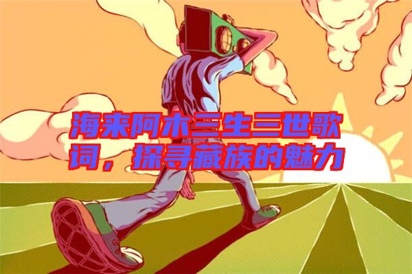 海來阿木三生三世歌詞，探尋藏族的魅力
