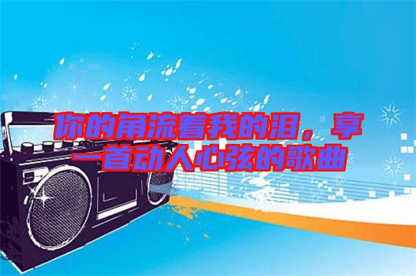 你的角流著我的淚，享一首動(dòng)人心弦的歌曲