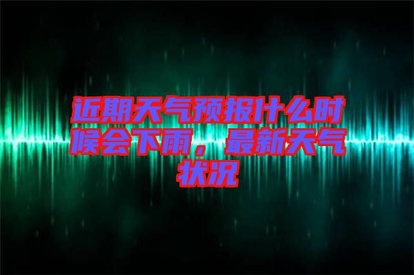 近期天氣預(yù)報(bào)什么時(shí)候會(huì)下雨，最新天氣狀況