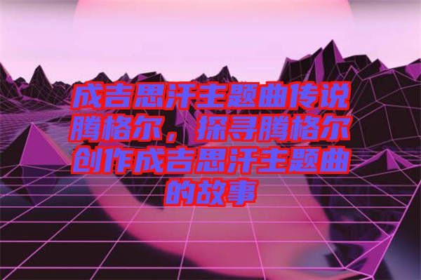 成吉思汗主題曲傳說(shuō)騰格爾，探尋騰格爾創(chuàng)作成吉思汗主題曲的故事
