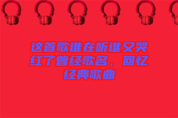 這首歌誰(shuí)在聽誰(shuí)又哭紅了曾經(jīng)歌名，回憶經(jīng)典歌曲