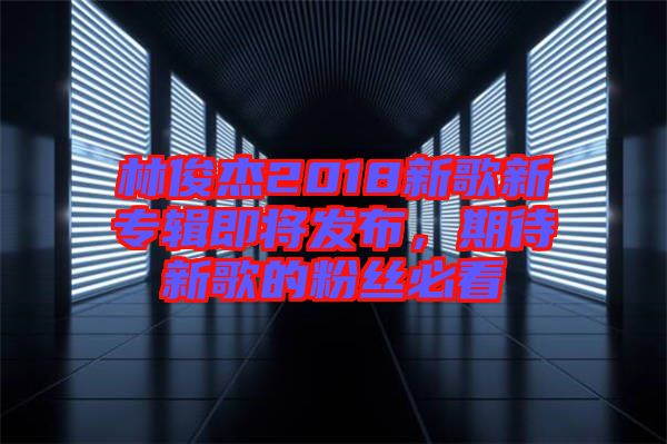 林俊杰2018新歌新專輯即將發(fā)布，期待新歌的粉絲必看