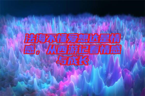 法海不懂愛(ài)想達(dá)是情感，從西游記看情感與成長(zhǎng)