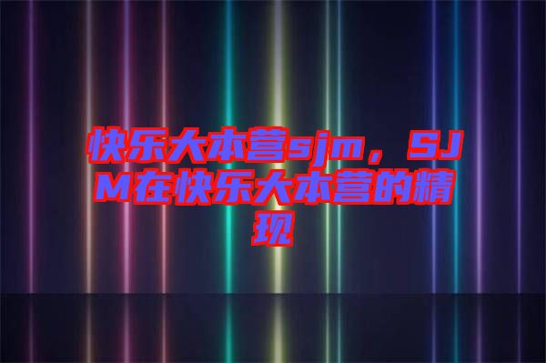 快樂大本營sjm，SJM在快樂大本營的精現(xiàn)