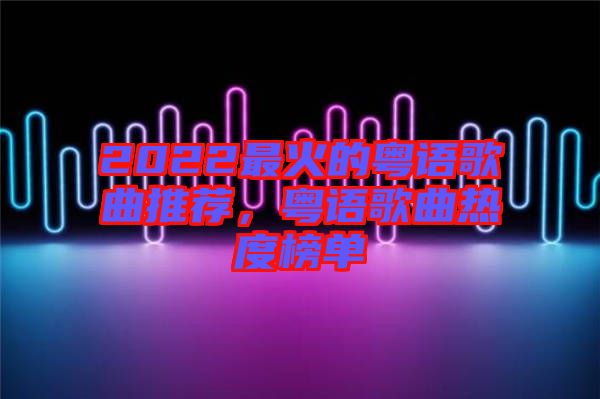 2022最火的粵語歌曲推薦，粵語歌曲熱度榜單