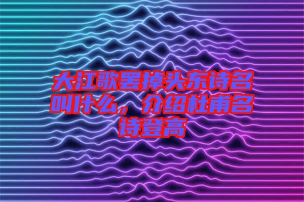 大江歌罷掉頭東詩名叫什么，介紹杜甫名詩登高