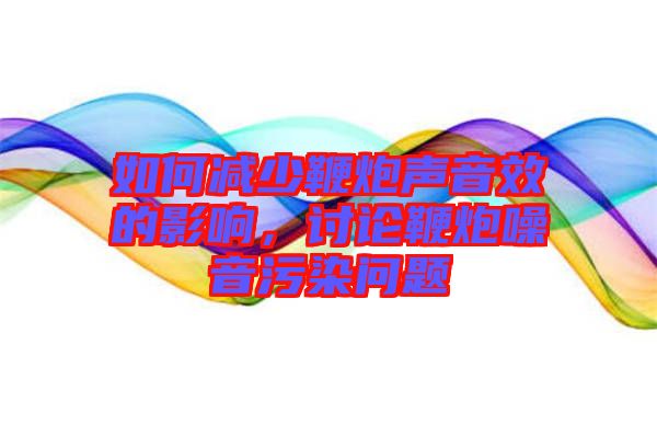 如何減少鞭炮聲音效的影響，討論鞭炮噪音污染問題