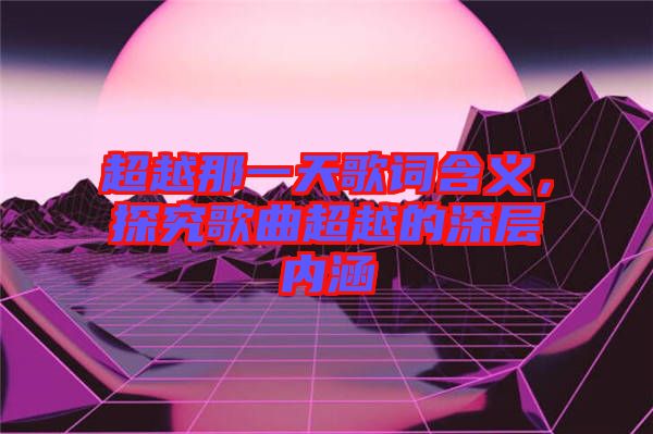 超越那一天歌詞含義，探究歌曲超越的深層內(nèi)涵