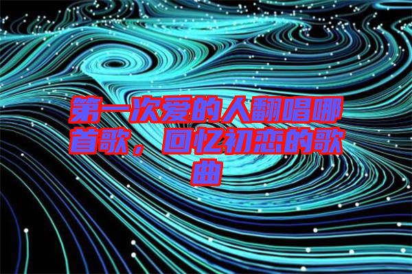 第一次愛的人翻唱哪首歌，回憶初戀的歌曲