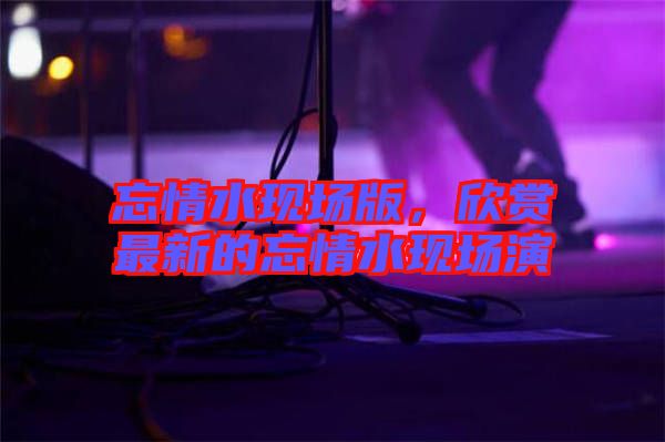 忘情水現(xiàn)場版，欣賞最新的忘情水現(xiàn)場演
