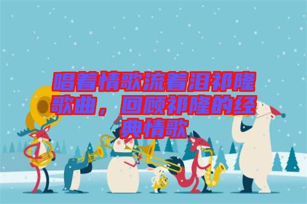 唱著情歌流著淚祁隆歌曲，回顧祁隆的經(jīng)典情歌
