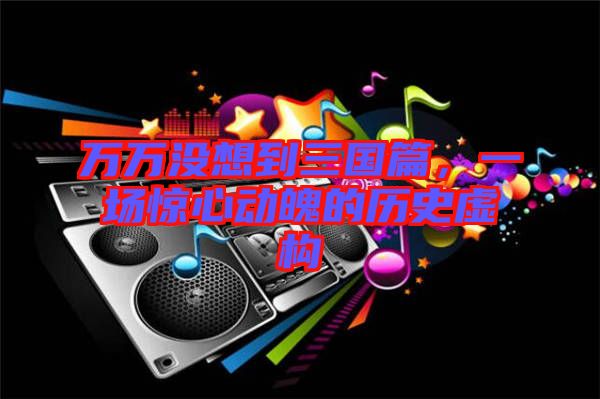 萬萬沒想到三國篇，一場驚心動魄的歷史虛構(gòu)