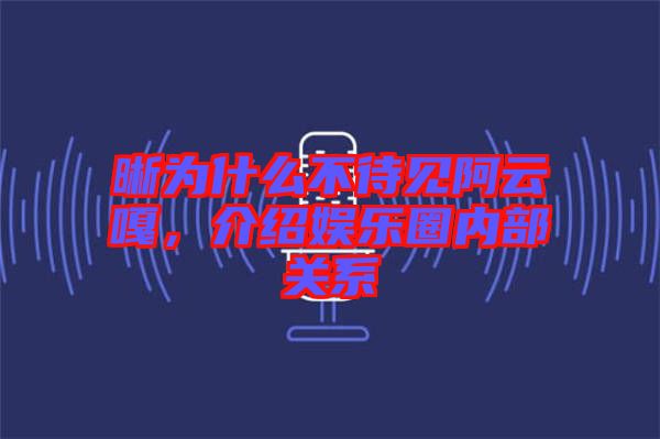 晰為什么不待見阿云嘎，介紹娛樂圈內(nèi)部關系
