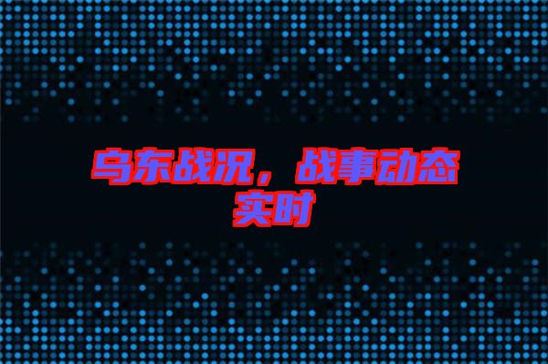 烏東戰(zhàn)況，戰(zhàn)事動(dòng)態(tài)實(shí)時(shí)