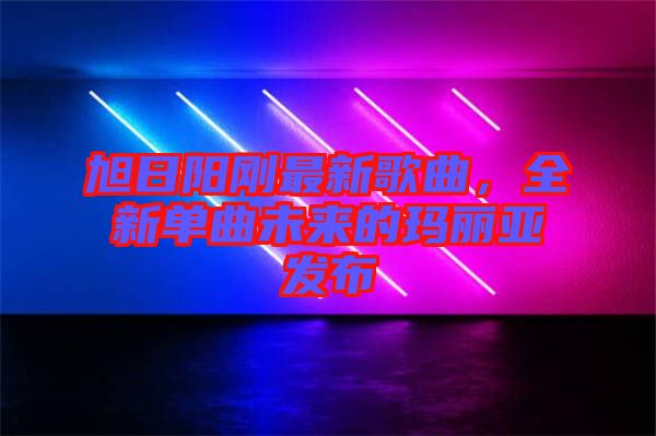 旭日陽剛最新歌曲，全新單曲未來的瑪麗亞發(fā)布