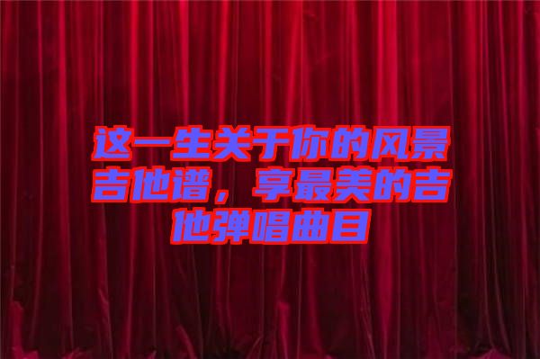 這一生關于你的風景吉他譜，享最美的吉他彈唱曲目