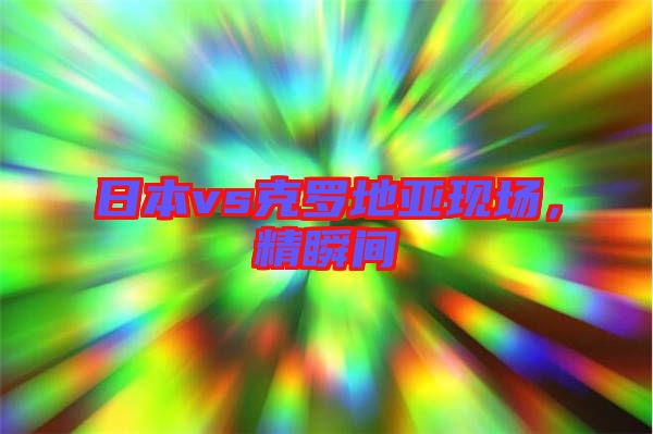 日本vs克羅地亞現(xiàn)場(chǎng)，精瞬間