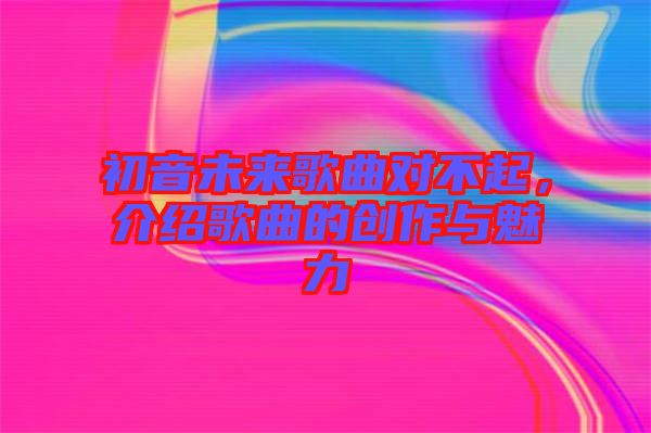 初音未來歌曲對不起，介紹歌曲的創(chuàng)作與魅力