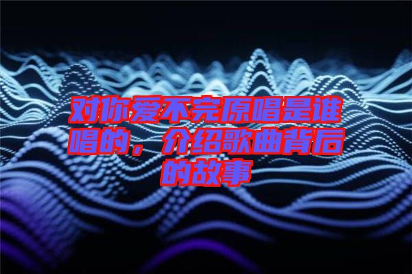 對(duì)你愛不完原唱是誰(shuí)唱的，介紹歌曲背后的故事