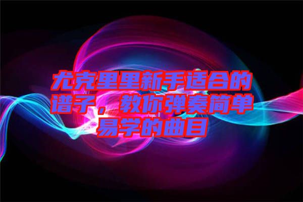 尤克里里新手適合的譜子，教你彈奏簡單易學的曲目
