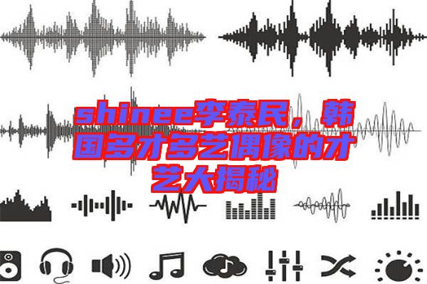 shinee李泰民，韓國多才多藝偶像的才藝大揭秘