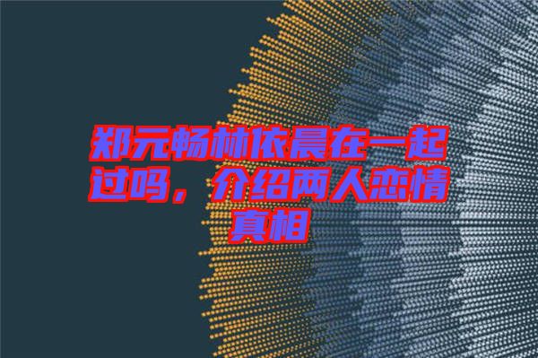 鄭元暢林依晨在一起過嗎，介紹兩人戀情真相