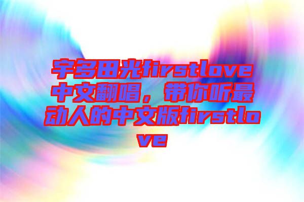 宇多田光firstlove中文翻唱，帶你聽最動人的中文版firstlove