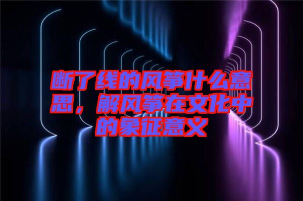 斷了線的風(fēng)箏什么意思，解風(fēng)箏在文化中的象征意義