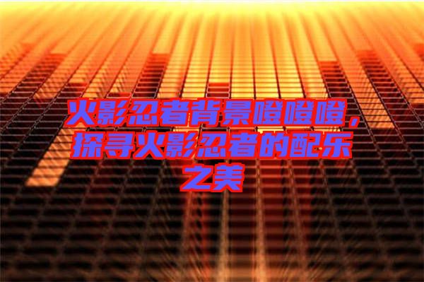火影忍者背景噔噔噔，探尋火影忍者的配樂之美