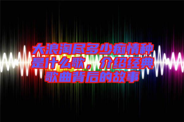 大浪淘盡多少癡情種是什么歌，介紹經(jīng)典歌曲背后的故事