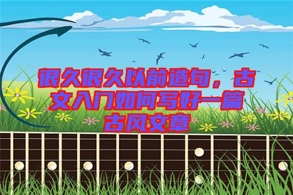 很久很久以前造句，古文入門如何寫好一篇古風文章